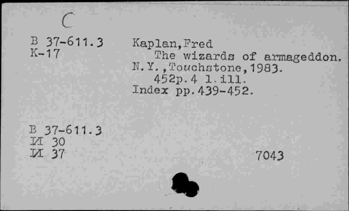 ﻿B 37-611.3 K-17
Kaplan,Fred
The wizards of armageddon. N. Y. »Touchstone,1983.
452p. 4 1.111.
Index pp.439-452.
B 37-611.3
XL 30
Id 37
7043